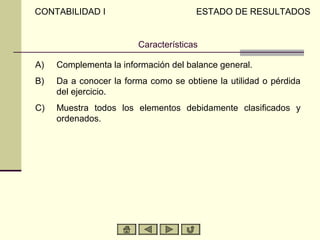 CONTABILIDAD I                        ESTADO DE RESULTADOS


                        Características

A)   Complementa la información del balance general.
B)   Da a conocer la forma como se obtiene la utilidad o pérdida
     del ejercicio.
C)   Muestra todos los elementos debidamente clasificados y
     ordenados.
 