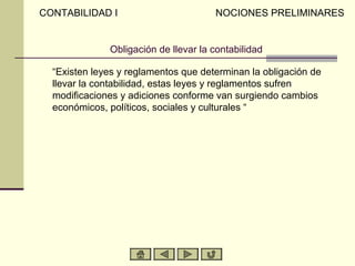 CONTABILIDAD I                        NOCIONES PRELIMINARES


              Obligación de llevar la contabilidad

  “Existen leyes y reglamentos que determinan la obligación de
  llevar la contabilidad, estas leyes y reglamentos sufren
  modificaciones y adiciones conforme van surgiendo cambios
  económicos, políticos, sociales y culturales “
 