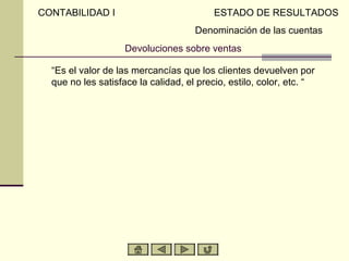 CONTABILIDAD I                            ESTADO DE RESULTADOS
                                     Denominación de las cuentas
                    Devoluciones sobre ventas

  “Es el valor de las mercancías que los clientes devuelven por
  que no les satisface la calidad, el precio, estilo, color, etc. “
 