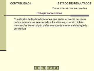 CONTABILIDAD I                         ESTADO DE RESULTADOS
                                   Denominación de las cuentas
                     Rebajas sobre ventas

  “Es el valor de las bonificaciones que sobre el precio de venta
  de las mercancías se concede a los clientes, cuando dichas
  mercancías tienen algún defecto o son de menor calidad que la
  convenida “
 