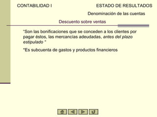 CONTABILIDAD I                         ESTADO DE RESULTADOS
                                   Denominación de las cuentas
                    Descuento sobre ventas

  “Son las bonificaciones que se conceden a los clientes por
  pagar éstos, las mercancías adeudadas, antes del plazo
  estipulado “
  *Es subcuenta de gastos y productos financieros
 