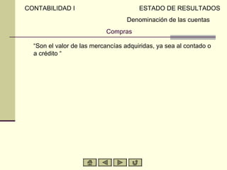 CONTABILIDAD I                         ESTADO DE RESULTADOS
                                   Denominación de las cuentas
                           Compras

  “Son el valor de las mercancías adquiridas, ya sea al contado o
  a crédito “
 