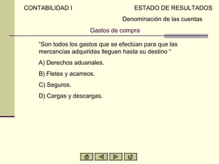 CONTABILIDAD I                         ESTADO DE RESULTADOS
                                   Denominación de las cuentas
                        Gastos de compra

     “Son todos los gastos que se efectúan para que las
     mercancías adquiridas lleguen hasta su destino “
A)   A) Derechos aduanales.
B)   B) Fletes y acarreos.
C)   C) Seguros.
D)   D) Cargas y descargas.
 