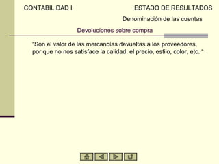 CONTABILIDAD I                             ESTADO DE RESULTADOS
                                      Denominación de las cuentas
                    Devoluciones sobre compra

  “Son el valor de las mercancías devueltas a los proveedores,
  por que no nos satisface la calidad, el precio, estilo, color, etc. “
 