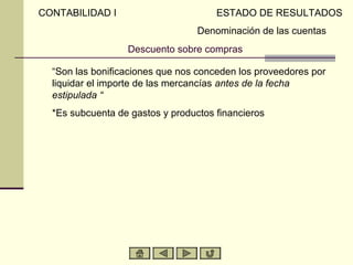 CONTABILIDAD I                        ESTADO DE RESULTADOS
                                  Denominación de las cuentas
                  Descuento sobre compras

  “Son las bonificaciones que nos conceden los proveedores por
  liquidar el importe de las mercancías antes de la fecha
  estipulada “
  *Es subcuenta de gastos y productos financieros
 