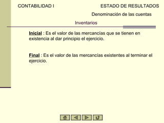 CONTABILIDAD I                            ESTADO DE RESULTADOS
                                     Denominación de las cuentas
                            Inventarios

A)   Inicial : Es el valor de las mercancías que se tienen en
     existencia al dar principio el ejercicio.


B)   Final : Es el valor de las mercancías existentes al terminar el
     ejercicio.
 