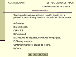 CONTABILIDAD I                          ESTADO DE RESULTADOS
                                   Denominación de las cuentas
                         Gastos de venta

     “Son todos los gastos que tienen relación directa con la
     promoción, realización y desarrollo del volumen de las ventas
     “
A)   A) Sueldos.
B)   B) Comisiones.
C)   C) I.M.S.S.
D)   D) Publicidad.
E)   E) Consumo de etiquetas, envolturas y empaques.
F)   F) Fletes y acarreos.
G)   G)Mantenimiento del equipo de reparto.
H)   H) Otros.
 