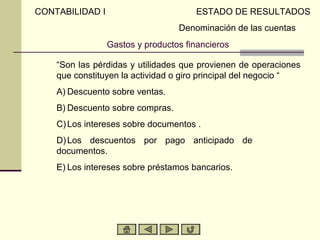 CONTABILIDAD I                         ESTADO DE RESULTADOS
                                   Denominación de las cuentas
                 Gastos y productos financieros

     “Son las pérdidas y utilidades que provienen de operaciones
     que constituyen la actividad o giro principal del negocio “
A)   A) Descuento sobre ventas.
B)   B) Descuento sobre compras.
C)   C) Los intereses sobre documentos .
D)   D) Los descuentos por pago anticipado de
     documentos.
E)   E) Los intereses sobre préstamos bancarios.
 