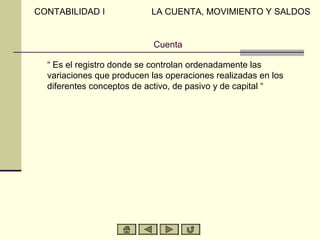CONTABILIDAD I             LA CUENTA, MOVIMIENTO Y SALDOS


                            Cuenta

  “ Es el registro donde se controlan ordenadamente las
  variaciones que producen las operaciones realizadas en los
  diferentes conceptos de activo, de pasivo y de capital “
 