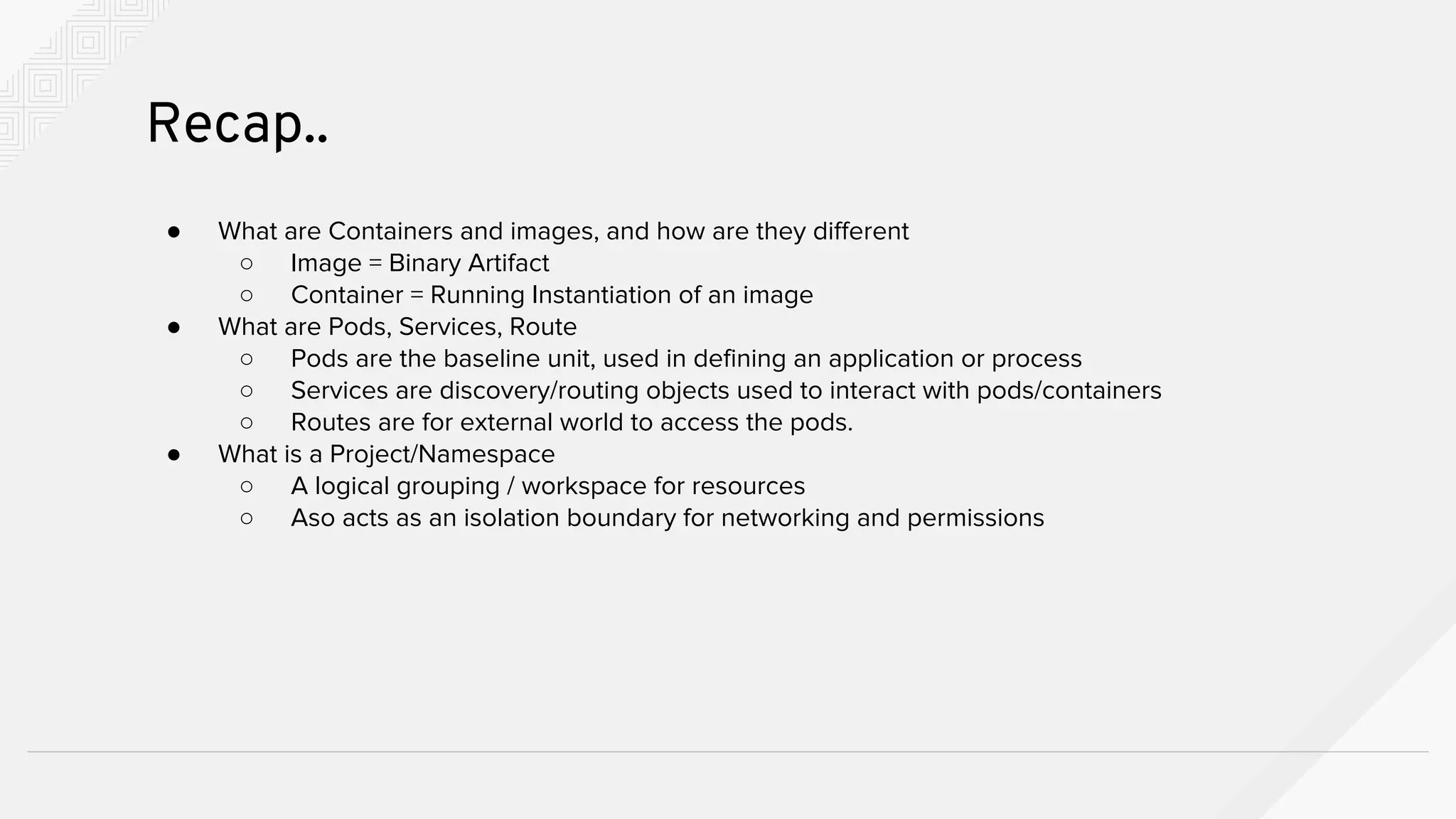 ● What are Containers and images, and how are they different
○ Image = Binary Artifact
○ Container = Running Instantiation of an image
● What are Pods, Services, Route
○ Pods are the baseline unit, used in defining an application or process
○ Services are discovery/routing objects used to interact with pods/containers
○ Routes are for external world to access the pods.
● What is a Project/Namespace
○ A logical grouping / workspace for resources
○ Aso acts as an isolation boundary for networking and permissions
Recap..
 