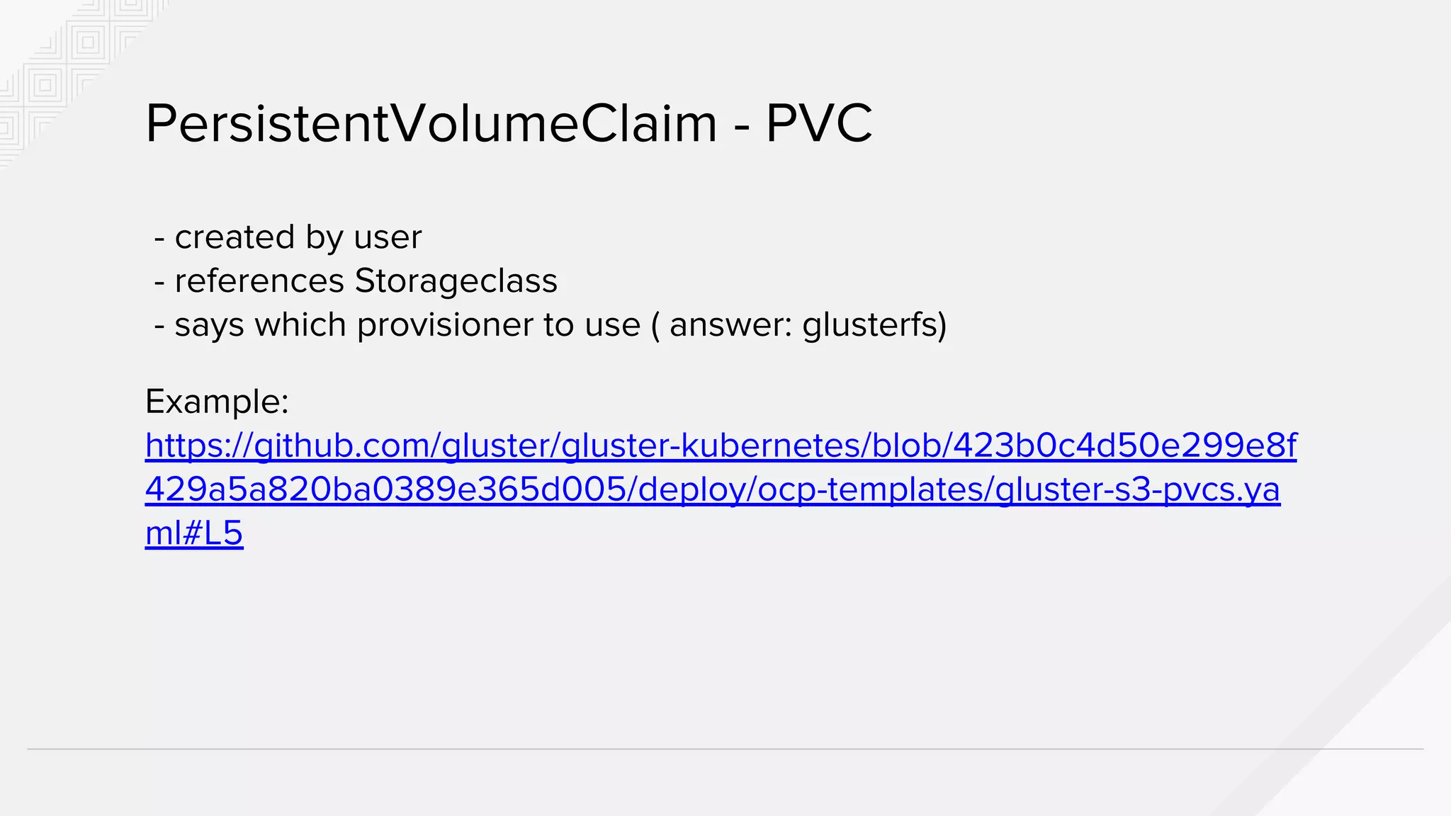 - created by user
- references Storageclass
- says which provisioner to use ( answer: glusterfs)
Example:
https://github.com/gluster/gluster-kubernetes/blob/423b0c4d50e299e8f
429a5a820ba0389e365d005/deploy/ocp-templates/gluster-s3-pvcs.ya
ml#L5
PersistentVolumeClaim - PVC
 