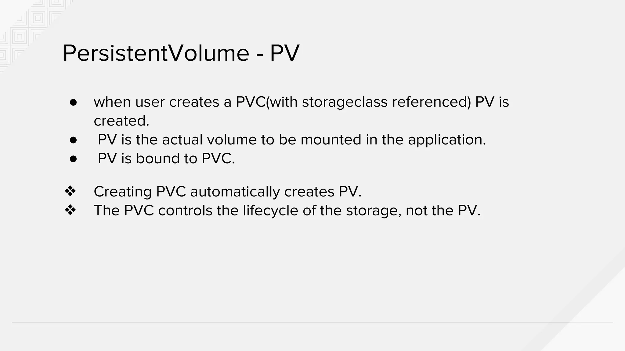 ● when user creates a PVC(with storageclass referenced) PV is
created.
● PV is the actual volume to be mounted in the application.
● PV is bound to PVC.
❖ Creating PVC automatically creates PV.
❖ The PVC controls the lifecycle of the storage, not the PV.
PersistentVolume - PV
 