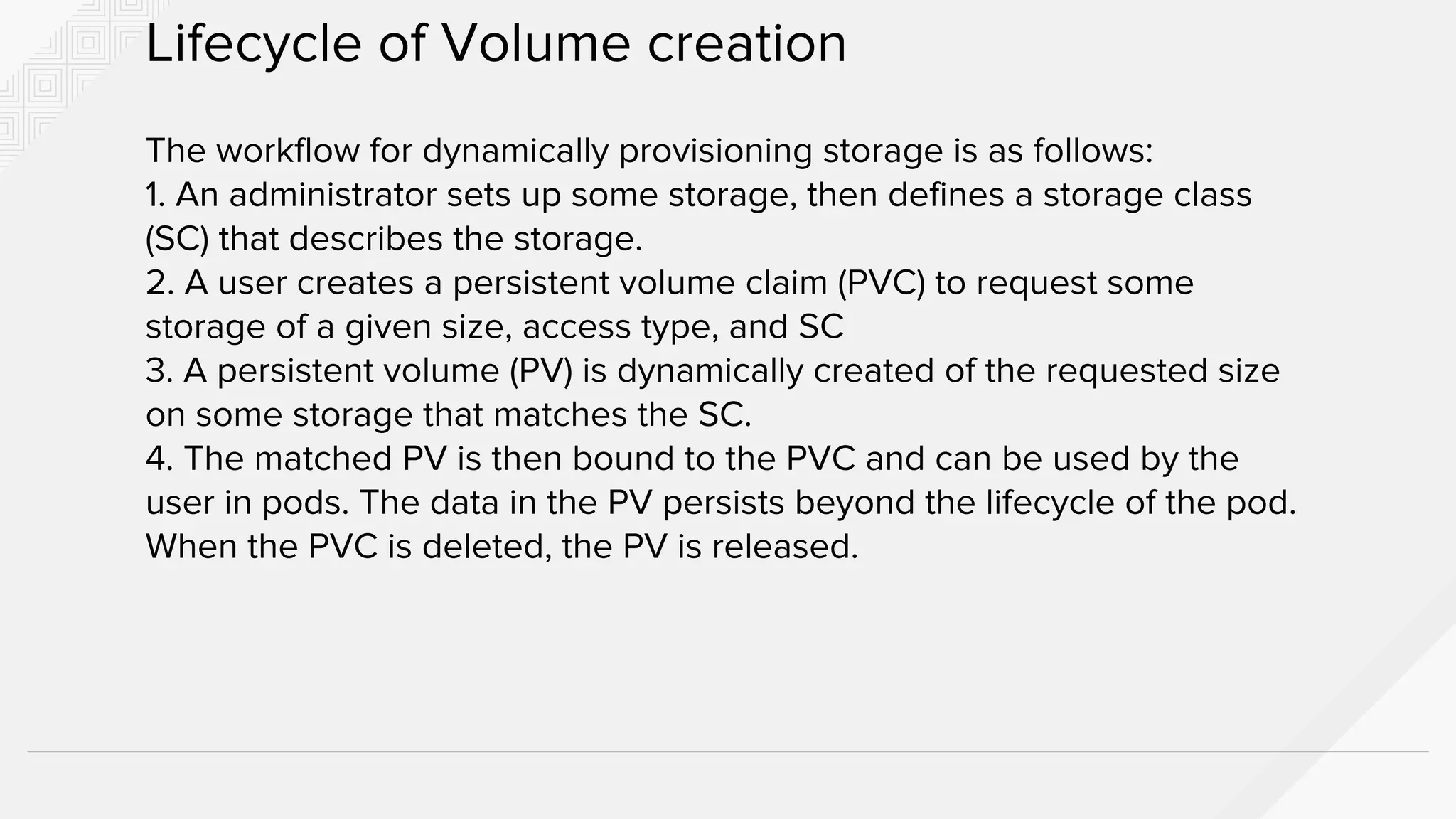 The workflow for dynamically provisioning storage is as follows:
1. An administrator sets up some storage, then defines a storage class
(SC) that describes the storage.
2. A user creates a persistent volume claim (PVC) to request some
storage of a given size, access type, and SC
3. A persistent volume (PV) is dynamically created of the requested size
on some storage that matches the SC.
4. The matched PV is then bound to the PVC and can be used by the
user in pods. The data in the PV persists beyond the lifecycle of the pod.
When the PVC is deleted, the PV is released.
Lifecycle of Volume creation
 