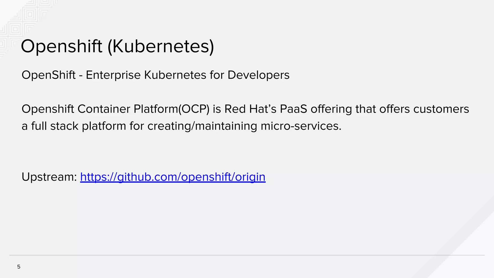 5
Openshift (Kubernetes)
OpenShift - Enterprise Kubernetes for Developers
Openshift Container Platform(OCP) is Red Hat’s PaaS offering that offers customers
a full stack platform for creating/maintaining micro-services.
Upstream: https://github.com/openshift/origin
 