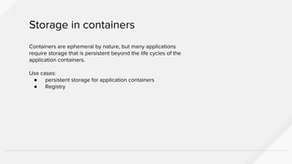 Containers are ephemeral by nature, but many applications
require storage that is persistent beyond the life cycles of the
application containers.
Use cases:
● persistent storage for application containers
● Registry
Storage in containers
 