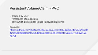 - created by user
- references Storageclass
- says which provisioner to use ( answer: glusterfs)
Example:
https://github.com/gluster/gluster-kubernetes/blob/423b0c4d50e299e8f
429a5a820ba0389e365d005/deploy/ocp-templates/gluster-s3-pvcs.ya
ml#L5
PersistentVolumeClaim - PVC
 