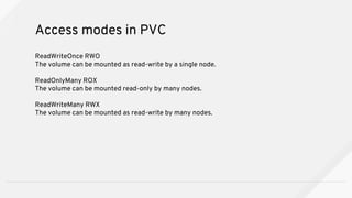 ReadWriteOnce RWO
The volume can be mounted as read-write by a single node.
ReadOnlyMany ROX
The volume can be mounted read-only by many nodes.
ReadWriteMany RWX
The volume can be mounted as read-write by many nodes.
Access modes in PVC
 