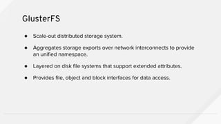 ● Scale-out distributed storage system.
● Aggregates storage exports over network interconnects to provide
an unified namespace.
● Layered on disk file systems that support extended attributes.
● Provides file, object and block interfaces for data access.
GlusterFS
 