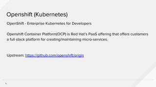 5
Openshift (Kubernetes)
OpenShift - Enterprise Kubernetes for Developers
Openshift Container Platform(OCP) is Red Hat’s PaaS offering that offers customers
a full stack platform for creating/maintaining micro-services.
Upstream: https://github.com/openshift/origin
 