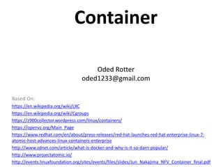 Container
Oded Rotter
oded1233@gmail.com
Based On:
https://en.wikipedia.org/wiki/LXC
https://en.wikipedia.org/wiki/Cgroups
https://z900collector.wordpress.com/linux/containers/
https://openvz.org/Main_Page
https://www.redhat.com/en/about/press-releases/red-hat-launches-red-hat-enterprise-linux-7-
atomic-host-advances-linux-containers-enterprise
http://www.zdnet.com/article/what-is-docker-and-why-is-it-so-darn-popular/
http://www.projectatomic.io/
http://events.linuxfoundation.org/sites/events/files/slides/Jun_Nakajima_NFV_Container_final.pdf
 