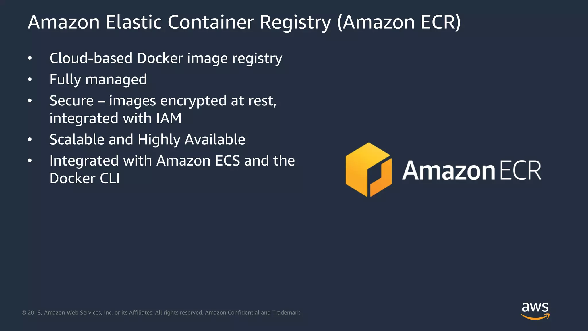 © 2018, Amazon Web Services, Inc. or its Affiliates. All rights reserved. Amazon Confidential and Trademark
Amazon Elastic Container Registry (Amazon ECR)
• Cloud-based Docker image registry
• Fully managed
• Secure – images encrypted at rest,
integrated with IAM
• Scalable and Highly Available
• Integrated with Amazon ECS and the
Docker CLI
 