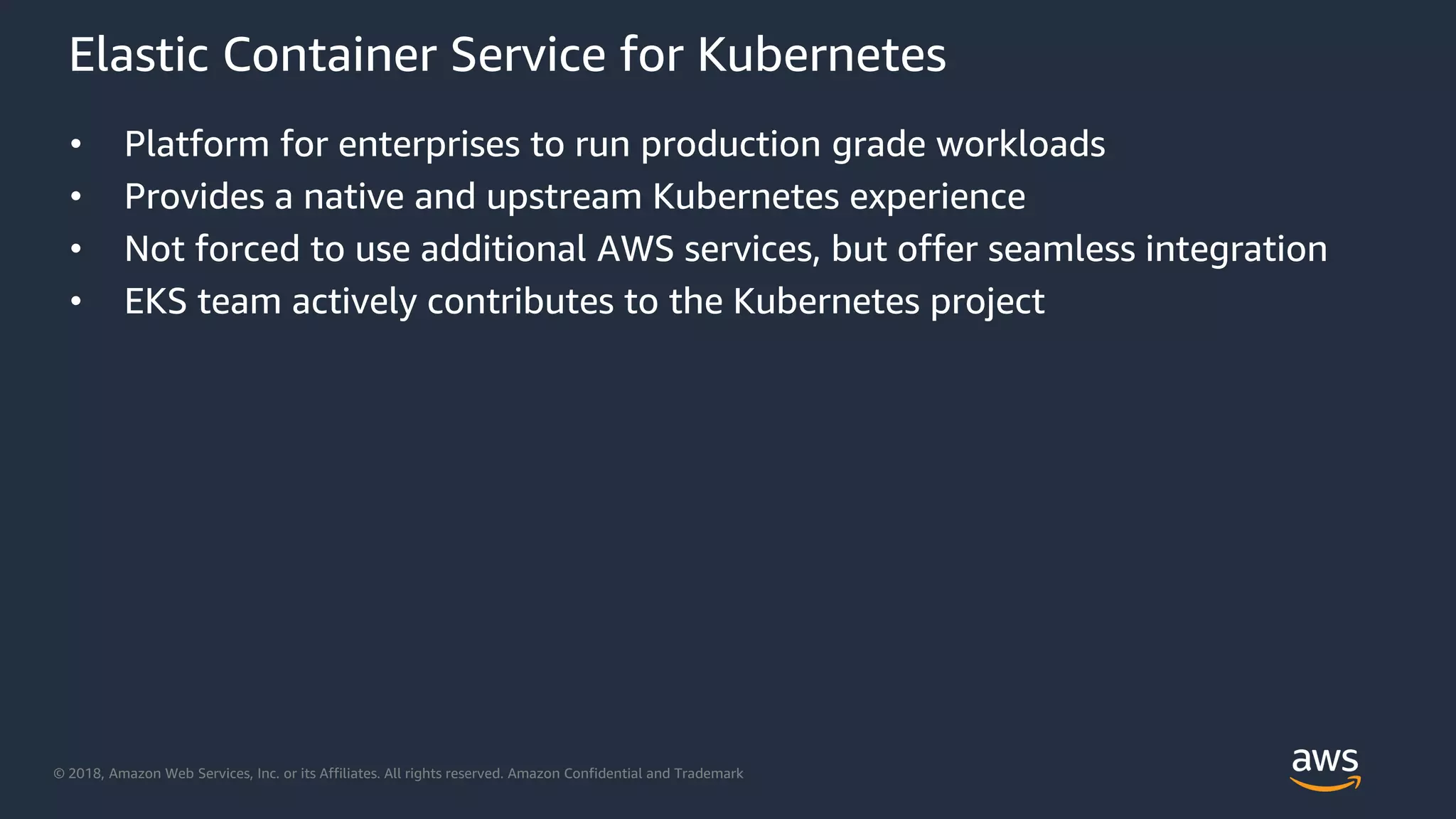 © 2018, Amazon Web Services, Inc. or its Affiliates. All rights reserved. Amazon Confidential and Trademark
Elastic Container Service for Kubernetes
• Platform for enterprises to run production grade workloads
• Provides a native and upstream Kubernetes experience
• Not forced to use additional AWS services, but offer seamless integration
• EKS team actively contributes to the Kubernetes project
 
