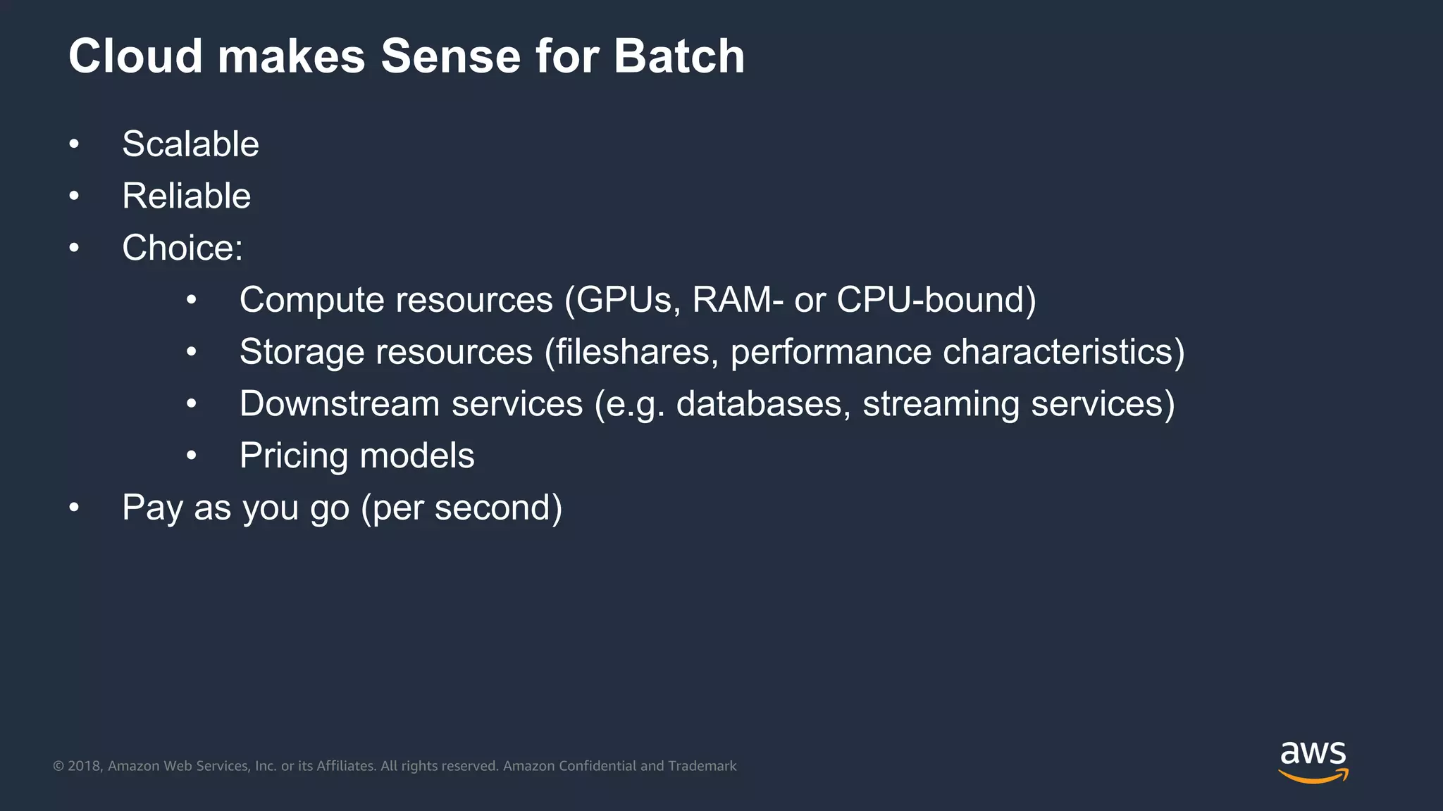 © 2018, Amazon Web Services, Inc. or its Affiliates. All rights reserved. Amazon Confidential and Trademark
Cloud makes Sense for Batch
• Scalable
• Reliable
• Choice:
• Compute resources (GPUs, RAM- or CPU-bound)
• Storage resources (fileshares, performance characteristics)
• Downstream services (e.g. databases, streaming services)
• Pricing models
• Pay as you go (per second)
 
