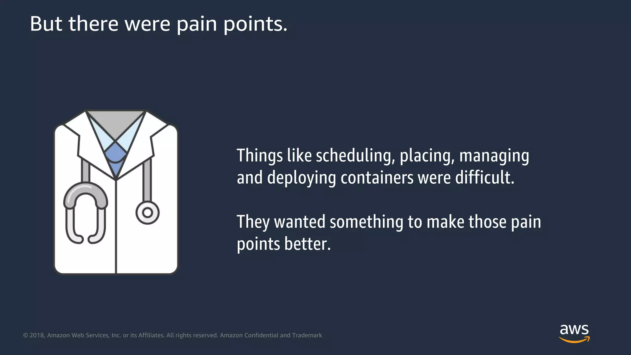 © 2018, Amazon Web Services, Inc. or its Affiliates. All rights reserved. Amazon Confidential and Trademark
But there were pain points.
Things like scheduling, placing, managing
and deploying containers were difficult.
They wanted something to make those pain
points better.
 