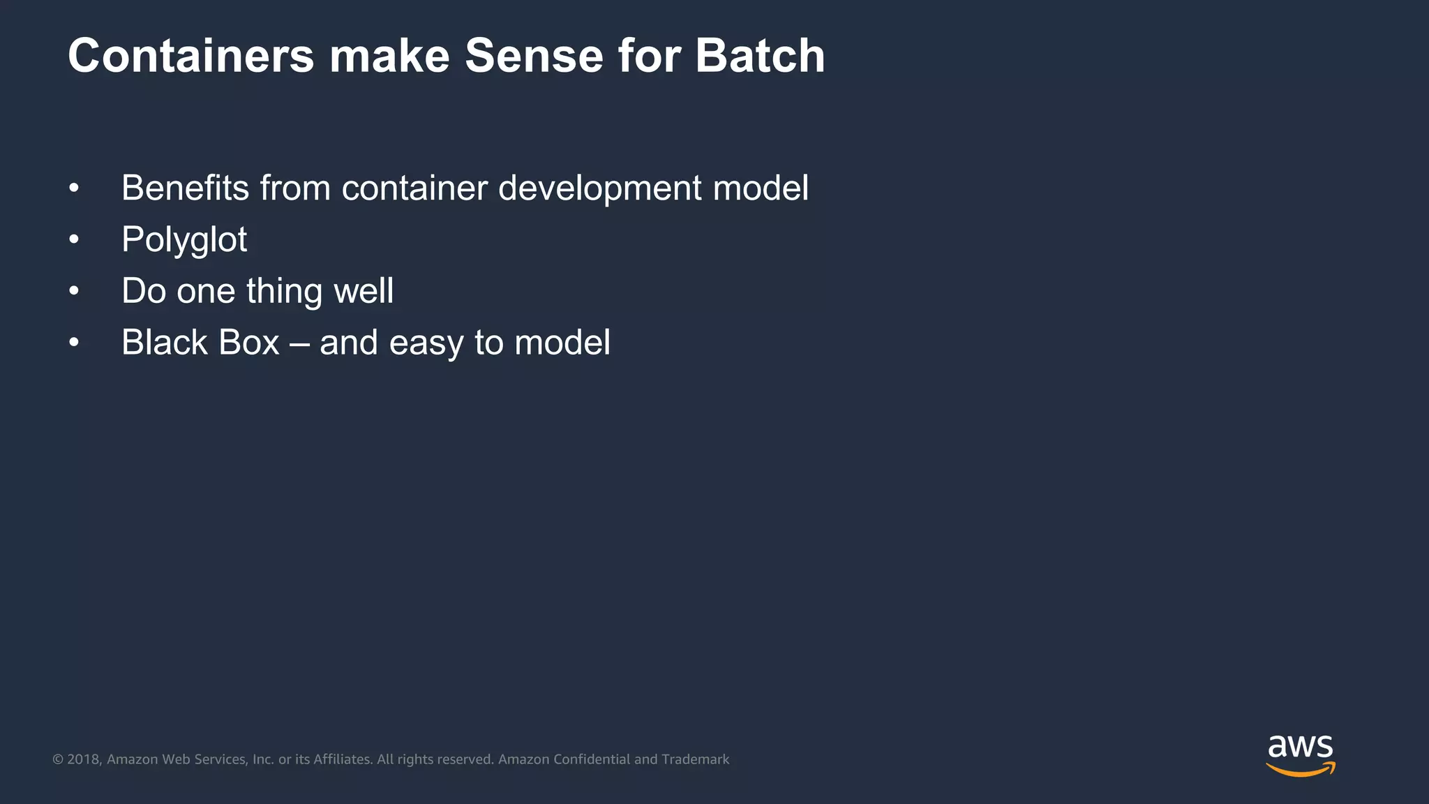 © 2018, Amazon Web Services, Inc. or its Affiliates. All rights reserved. Amazon Confidential and Trademark
Containers make Sense for Batch
• Benefits from container development model
• Polyglot
• Do one thing well
• Black Box – and easy to model
 