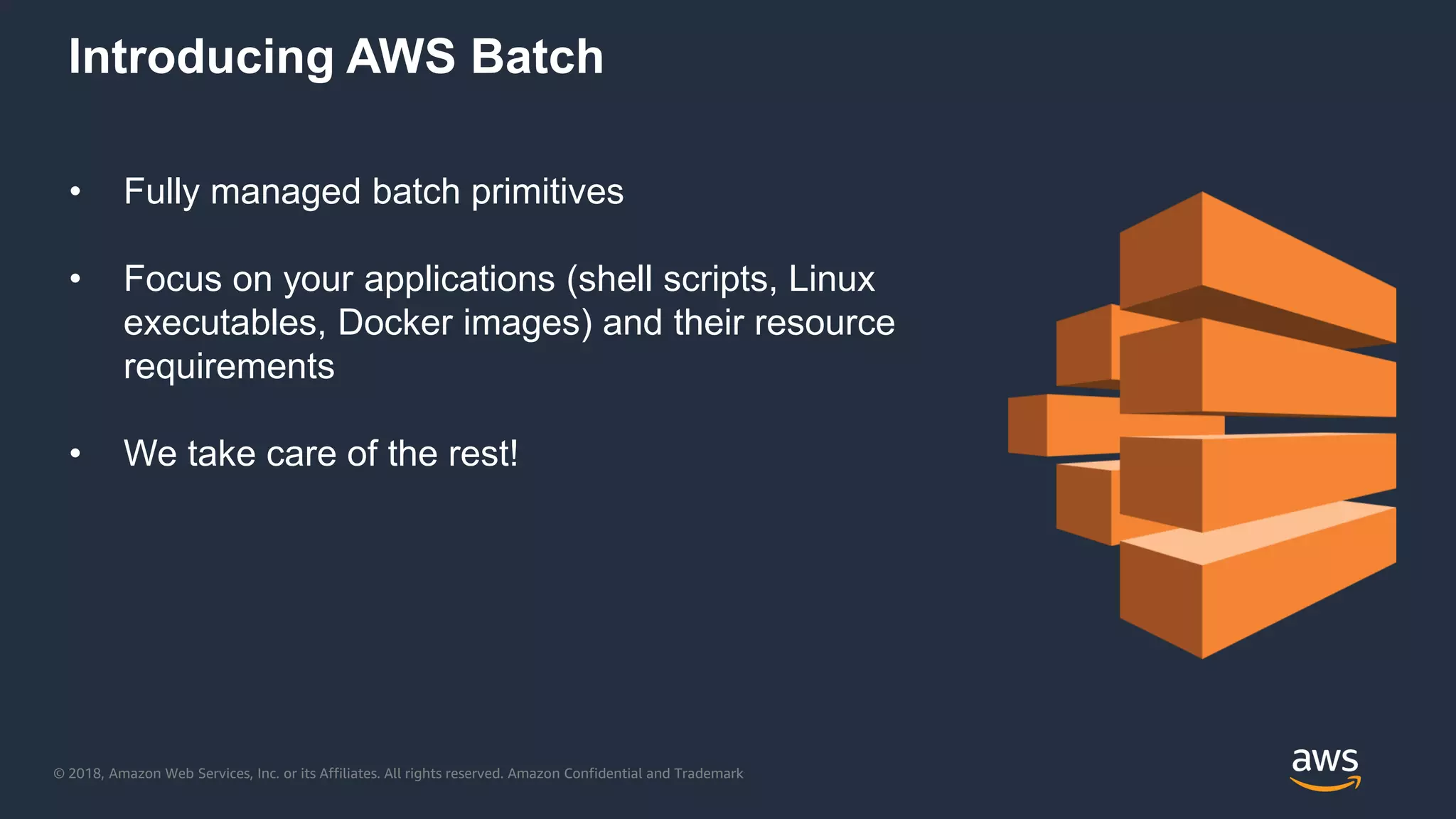 © 2018, Amazon Web Services, Inc. or its Affiliates. All rights reserved. Amazon Confidential and Trademark
Introducing AWS Batch
• Fully managed batch primitives
• Focus on your applications (shell scripts, Linux
executables, Docker images) and their resource
requirements
• We take care of the rest!
 