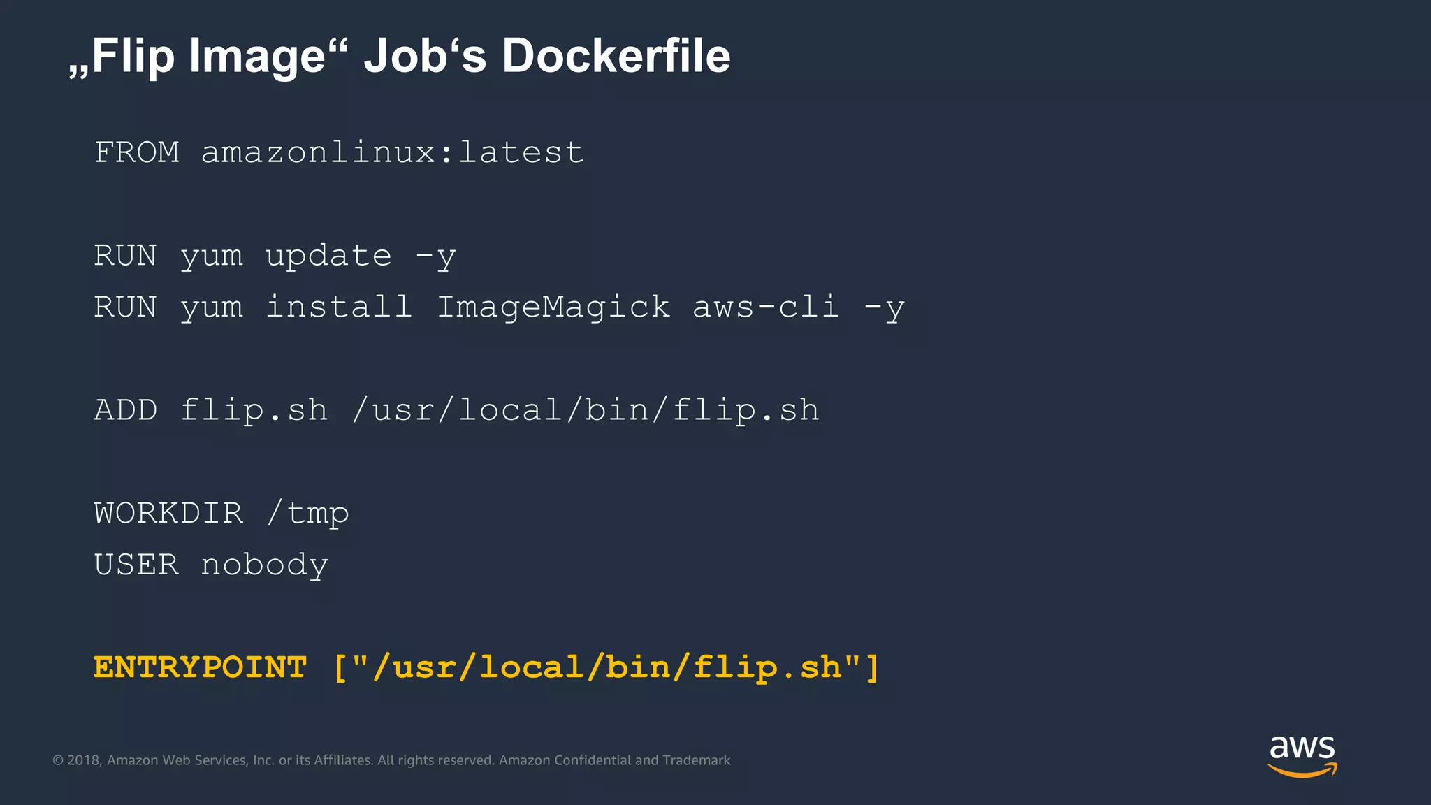 © 2018, Amazon Web Services, Inc. or its Affiliates. All rights reserved. Amazon Confidential and Trademark
„Flip Image“ Job‘s Dockerfile
FROM amazonlinux:latest
RUN yum update -y
RUN yum install ImageMagick aws-cli -y
ADD flip.sh /usr/local/bin/flip.sh
WORKDIR /tmp
USER nobody
ENTRYPOINT ["/usr/local/bin/flip.sh"]
 