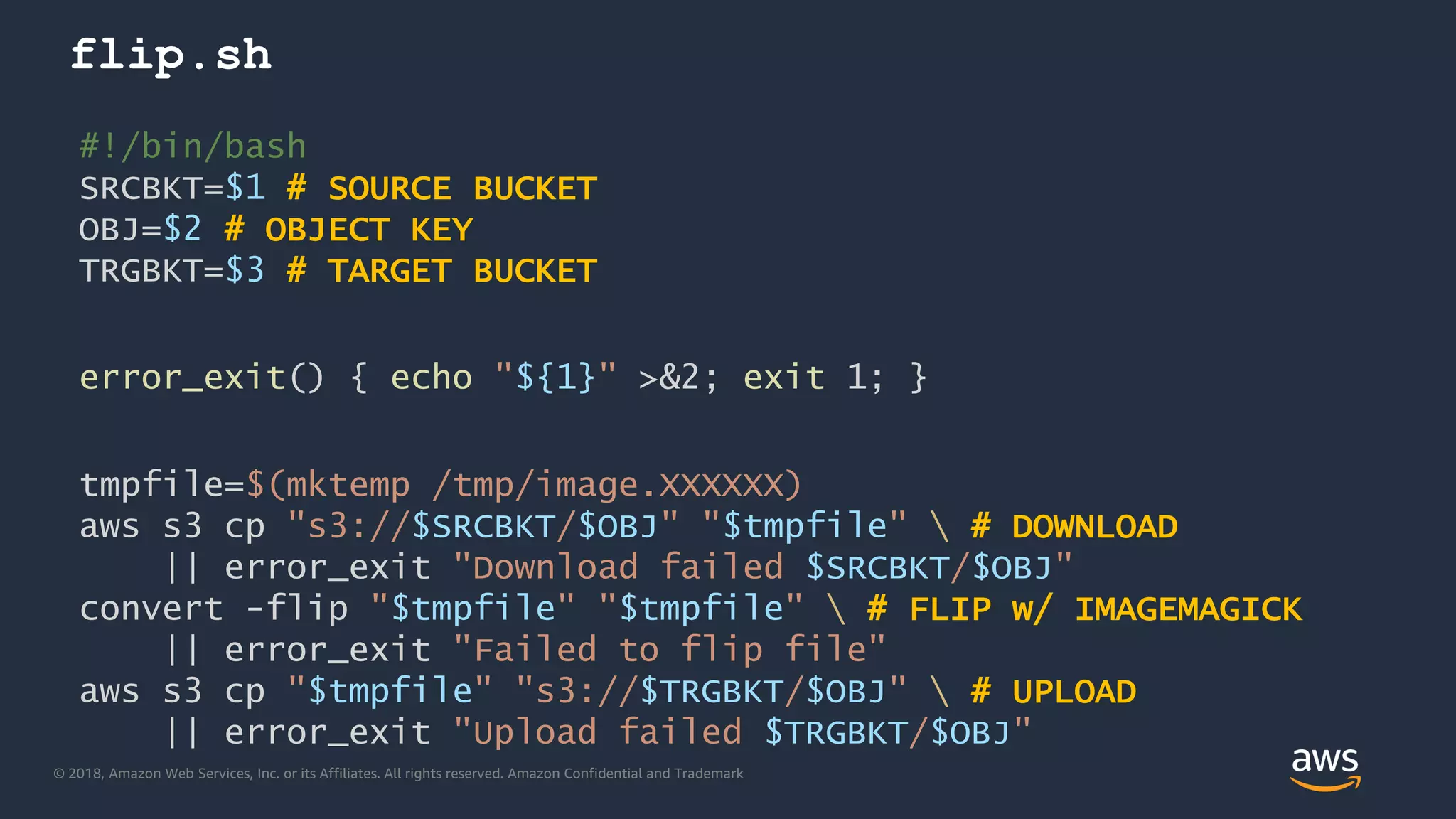 © 2018, Amazon Web Services, Inc. or its Affiliates. All rights reserved. Amazon Confidential and Trademark
flip.sh
#!/bin/bash
SRCBKT=$1 # SOURCE BUCKET
OBJ=$2 # OBJECT KEY
TRGBKT=$3 # TARGET BUCKET
error_exit() { echo "${1}" >&2; exit 1; }
tmpfile=$(mktemp /tmp/image.XXXXXX)
aws s3 cp "s3://$SRCBKT/$OBJ" "$tmpfile"  # DOWNLOAD
|| error_exit "Download failed $SRCBKT/$OBJ"
convert -flip "$tmpfile" "$tmpfile"  # FLIP w/ IMAGEMAGICK
|| error_exit "Failed to flip file"
aws s3 cp "$tmpfile" "s3://$TRGBKT/$OBJ"  # UPLOAD
|| error_exit "Upload failed $TRGBKT/$OBJ"
 