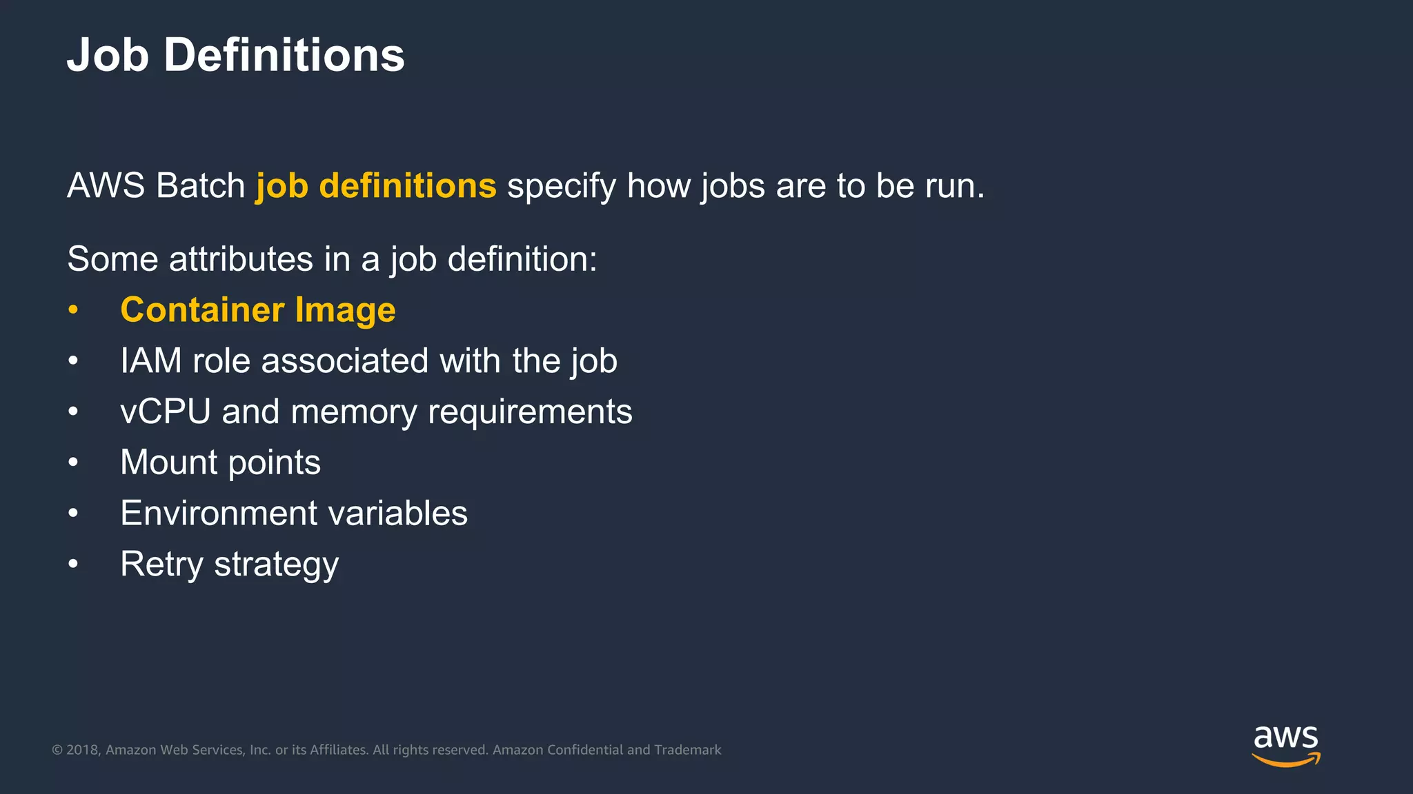 © 2018, Amazon Web Services, Inc. or its Affiliates. All rights reserved. Amazon Confidential and Trademark
Job Definitions
AWS Batch job definitions specify how jobs are to be run.
Some attributes in a job definition:
• Container Image
• IAM role associated with the job
• vCPU and memory requirements
• Mount points
• Environment variables
• Retry strategy
 