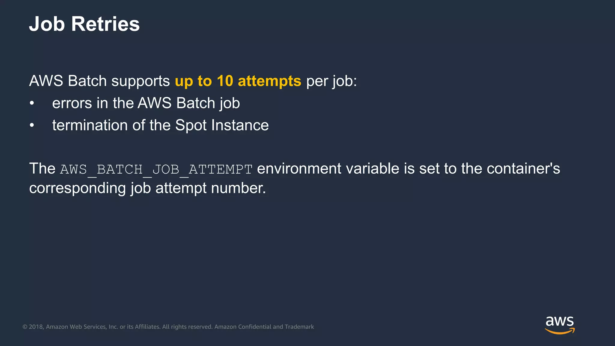 © 2018, Amazon Web Services, Inc. or its Affiliates. All rights reserved. Amazon Confidential and Trademark
AWS Batch supports up to 10 attempts per job:
• errors in the AWS Batch job
• termination of the Spot Instance
The AWS_BATCH_JOB_ATTEMPT environment variable is set to the container's
corresponding job attempt number.
Job Retries
 