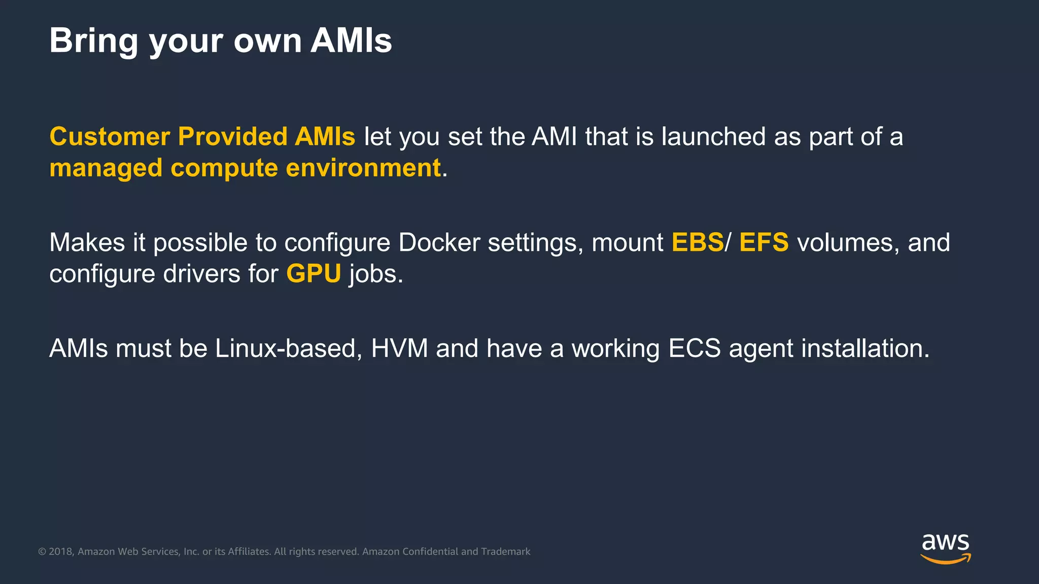 © 2018, Amazon Web Services, Inc. or its Affiliates. All rights reserved. Amazon Confidential and Trademark
Bring your own AMIs
Customer Provided AMIs let you set the AMI that is launched as part of a
managed compute environment.
Makes it possible to configure Docker settings, mount EBS/ EFS volumes, and
configure drivers for GPU jobs.
AMIs must be Linux-based, HVM and have a working ECS agent installation.
 