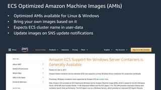 © 2018, Amazon Web Services, Inc. or its Affiliates. All rights reserved. Amazon Confidential and Trademark
ECS Optimized Amazon Machine Images (AMIs)
• Optimized AMIs available for Linux & Windows
• Bring your own images based on it
• Expects ECS cluster name in user-data
• Update images on SNS update notifications
 