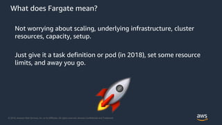 © 2018, Amazon Web Services, Inc. or its Affiliates. All rights reserved. Amazon Confidential and Trademark
What does Fargate mean?
Not worrying about scaling, underlying infrastructure, cluster
resources, capacity, setup.
Just give it a task definition or pod (in 2018), set some resource
limits, and away you go.
 