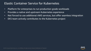 © 2018, Amazon Web Services, Inc. or its Affiliates. All rights reserved. Amazon Confidential and Trademark
Elastic Container Service for Kubernetes
• Platform for enterprises to run production grade workloads
• Provides a native and upstream Kubernetes experience
• Not forced to use additional AWS services, but offer seamless integration
• EKS team actively contributes to the Kubernetes project
 