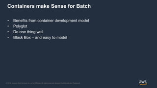 © 2018, Amazon Web Services, Inc. or its Affiliates. All rights reserved. Amazon Confidential and Trademark
Containers make Sense for Batch
• Benefits from container development model
• Polyglot
• Do one thing well
• Black Box – and easy to model
 