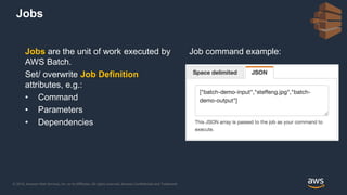 © 2018, Amazon Web Services, Inc. or its Affiliates. All rights reserved. Amazon Confidential and Trademark
Jobs are the unit of work executed by
AWS Batch.
Set/ overwrite Job Definition
attributes, e.g.:
• Command
• Parameters
• Dependencies
Job command example:
Jobs
 