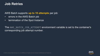 © 2018, Amazon Web Services, Inc. or its Affiliates. All rights reserved. Amazon Confidential and Trademark
AWS Batch supports up to 10 attempts per job:
• errors in the AWS Batch job
• termination of the Spot Instance
The AWS_BATCH_JOB_ATTEMPT environment variable is set to the container's
corresponding job attempt number.
Job Retries
 