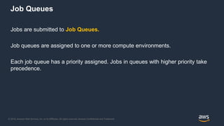 © 2018, Amazon Web Services, Inc. or its Affiliates. All rights reserved. Amazon Confidential and Trademark
Jobs are submitted to Job Queues.
Job queues are assigned to one or more compute environments.
Each job queue has a priority assigned. Jobs in queues with higher priority take
precedence.
Job Queues
 