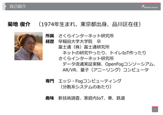 ⾃⼰紹介
菊地 俊介 （1974年⽣まれ、東京都出⾝、品川区在住）
4
所属 さくらインターネット研究所
経歴 早稲⽥⼤学⼤学院 卒
富⼠通（株）富⼠通研究所
ネットの研究やったり、トイレIoT作ったり
さくらインターネット研究所
データ流通実証実験、OpenFogコンソーシアム、
AR/VR、量⼦（アニーリング）コンピュータ
専⾨ エッジ・Fogコンピューティング
（分散系システムのあたり）
趣味 新技術調査、家庭内IoT、⾞、鉄道
 