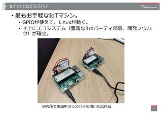 IoTといえばラズパイ
• 最もお⼿軽なIoTマシン。
• GPIOが使えて、Linuxが動く。
• すでにエコシステム（豊富な3rdパーティ部品、開発ノウハ
ウ）が確⽴。
4
研究所で実施中のラズパイを⽤いた試作品
 