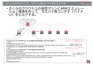 さくらのクラウド上で、ラズパイ⽤コンテナをビルドする
• さくらのクラウド上の仮想マシンにARMエミュレー
ション環境を作って、ラズパイ⽤コンテナ（バイナ
リ）をビルドする。
9
開発マシン ラズパイ
Docker
さくらのCloud
DockerFile
コンテナビルド
[root@fogregistry qemu]# docker run --rm --privileged multiarch/qemu-user-static:register
...<snip>...
[root@fogregistry qemu]# uname -a
Linux fogregistry 3.10.0-957.5.1.el7.x86_64 #1 SMP Fri Feb 1 14:54:57 UTC 2019 x86_64 x86_64 x86_64 GNU/Linux
[root@fogregistry qemu]# docker build -t armhf-artful-vim -f Dockerfile .
...<snip>...
[root@fogregistry qemu]# docker run -it --rm armhf-artful-vim:latest bash
root@e8418d14f0e5:/# uname –a
Linux e8418d14f0e5 3.10.0-957.5.1.el7.x86_64 #1 SMP Fri Feb 1 14:54:57 UTC 2019 armv7l armv7l armv7l GNU/Linux
root@e8418d14f0e5:/# file /bin/bash
/bin/bash: ELF 32-bit LSB executable, ARM, EABI5 version 1 (SYSV), dynamically linked, interpreter /lib/ld-linux-armhf.so.3, for
GNU/Linux 3.2.0, BuildID[sha1]=c2fac9c07846ccd7daa2c96126fa93ce863b2ea4, stripped
root@e8418d14f0e5:/# exit
exit
[root@fogregistry qemu]#
dockerコンテナ内にQemuによる
エミュレーション環境を作るコマンド
ARM7lエミュレーション環境下でコン
テナビルドするコマンド
コンテナを実⾏させてみ
ると、armv7lになって
いる︕
この時点ではクラウド上
のx86として⾒えている
 