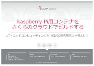 Raspberry Pi⽤コンテナを
さくらのクラウドでビルドする
IoT・エッジコンピューティング向けCI/CD開発環境の⼀環として
2019/04/18
q-tech Meeting X
“Special Day” @⽯狩D.C.
(C) ...