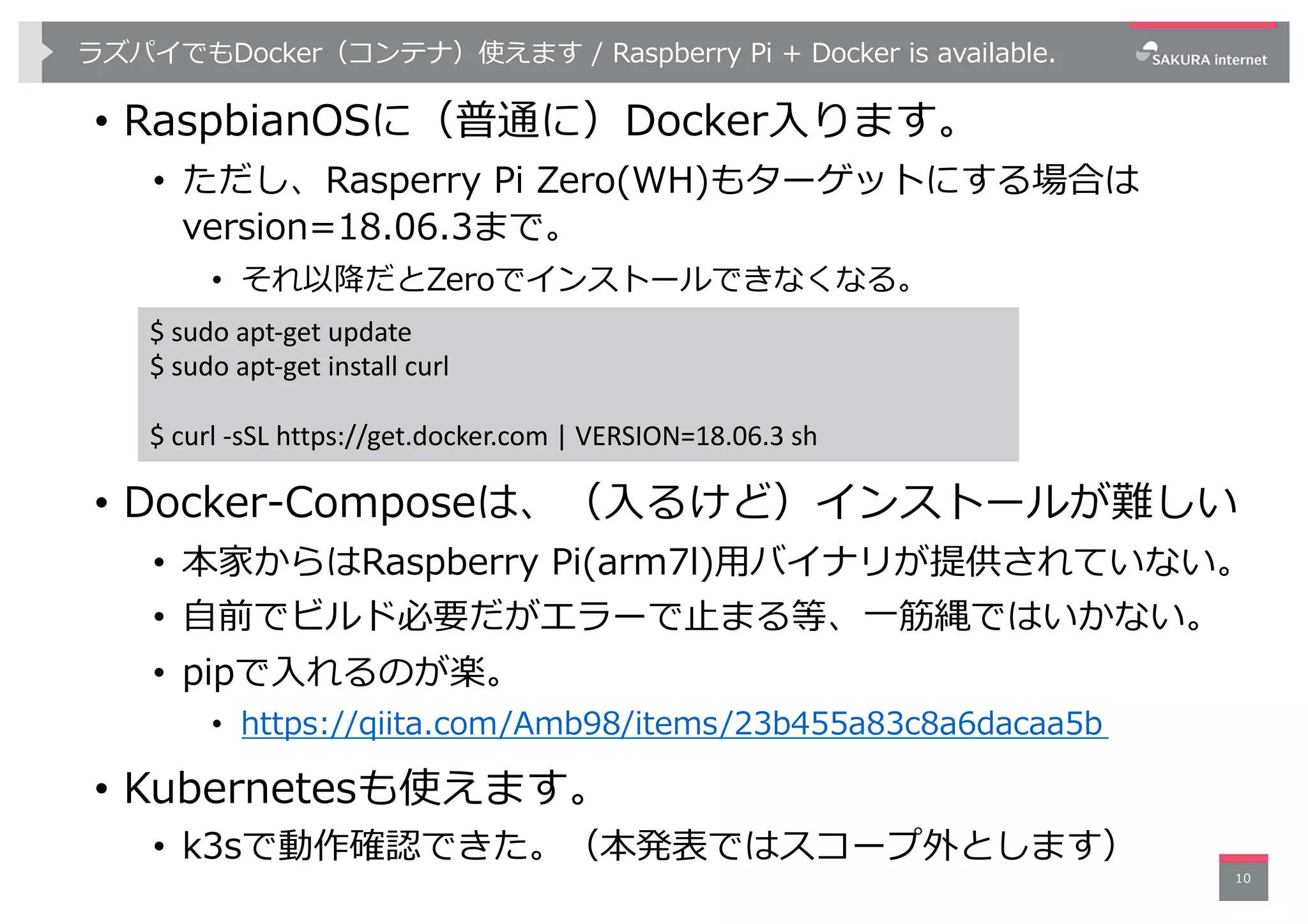 ラズパイでもDocker（コンテナ）使えます / Raspberry Pi + Docker is available.
• RaspbianOSに（普通に）Docker⼊ります。
• ただし、Rasperry Pi Zero(WH)もターゲットにする場合は
version=18.06.3まで。
• それ以降だとZeroでインストールできなくなる。
• Docker-Composeは、（⼊るけど）インストールが難しい
• 本家からはRaspberry Pi(arm7l)⽤バイナリが提供されていない。
• ⾃前でビルド必要だがエラーで⽌まる等、⼀筋縄ではいかない。
• pipで⼊れるのが楽。
• https://qiita.com/Amb98/items/23b455a83c8a6dacaa5b
• Kubernetesも使えます。
• k3sで動作確認できた。（本発表ではスコープ外とします）
10
$ sudo apt-get update
$ sudo apt-get install curl
$ curl -sSL https://get.docker.com | VERSION=18.06.3 sh
 