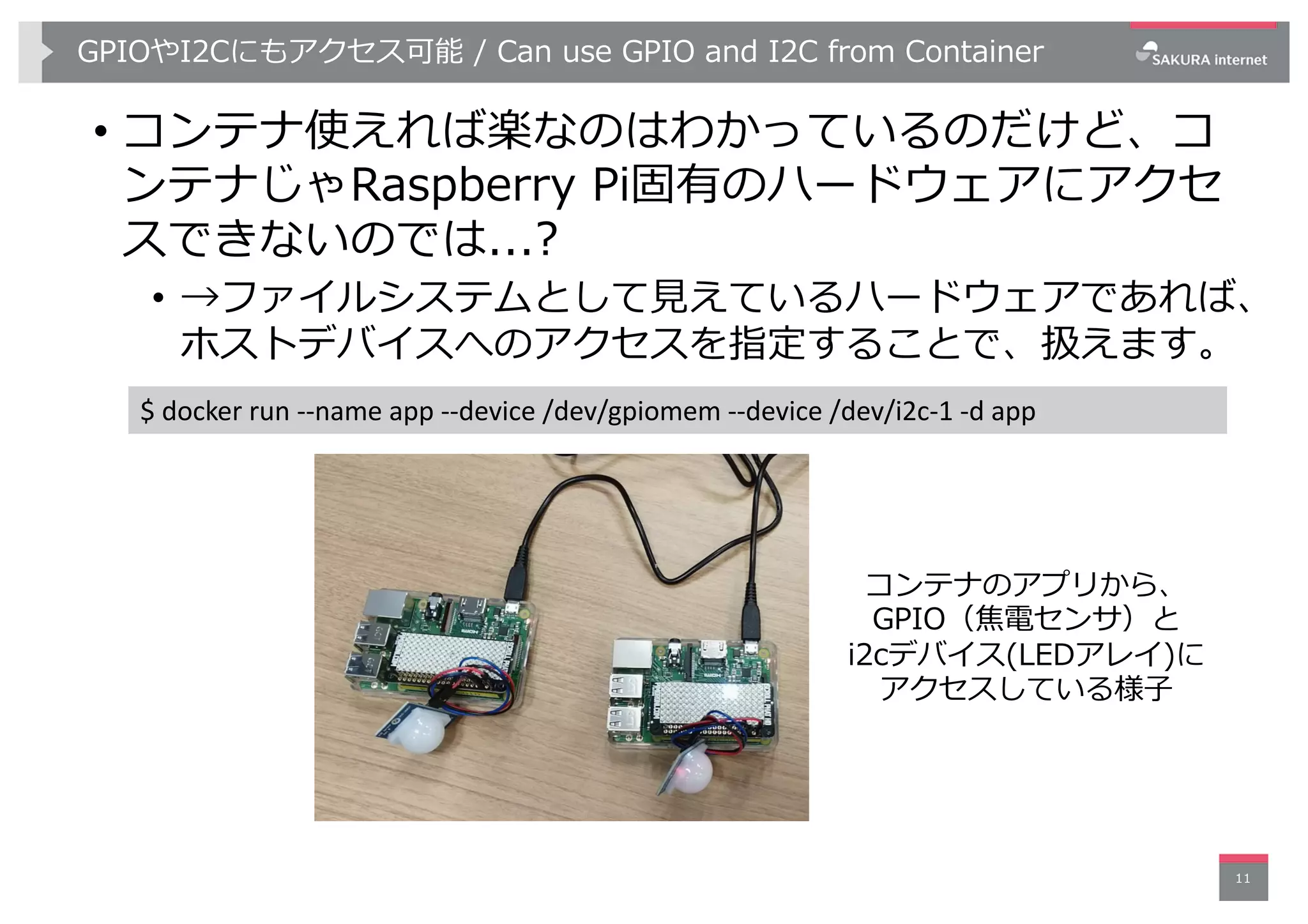 GPIOやI2Cにもアクセス可能 / Can use GPIO and I2C from Container
• コンテナ使えれば楽なのはわかっているのだけど、コ
ンテナじゃRaspberry Pi固有のハードウェアにアクセ
スできないのでは...?
• →ファイルシステムとして⾒えているハードウェアであれば、
ホストデバイスへのアクセスを指定することで、扱えます。
11
$ docker run --name app --device /dev/gpiomem --device /dev/i2c-1 -d app
コンテナのアプリから、
GPIO（焦電センサ）と
i2cデバイス(LEDアレイ)に
アクセスしている様⼦
 