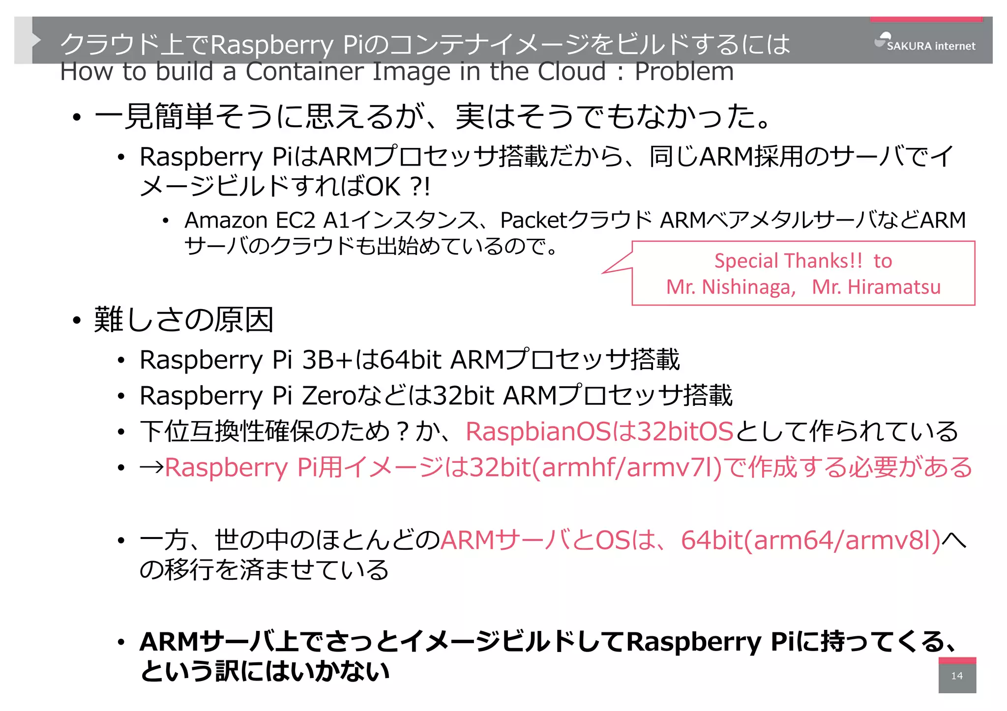クラウド上でRaspberry Piのコンテナイメージをビルドするには
How to build a Container Image in the Cloud : Problem
• ⼀⾒簡単そうに思えるが、実はそうでもなかった。
• Raspberry PiはARMプロセッサ搭載だから、同じARM採⽤のサーバでイ
メージビルドすればOK ?!
• Amazon EC2 A1インスタンス、Packetクラウド ARMベアメタルサーバなどARM
サーバのクラウドも出始めているので。
• 難しさの原因
• Raspberry Pi 3B+は64bit ARMプロセッサ搭載
• Raspberry Pi Zeroなどは32bit ARMプロセッサ搭載
• 下位互換性確保のため︖か、RaspbianOSは32bitOSとして作られている
• →Raspberry Pi⽤イメージは32bit(armhf/armv7l)で作成する必要がある
• ⼀⽅、世の中のほとんどのARMサーバとOSは、64bit(arm64/armv8l)へ
の移⾏を済ませている
• ARMサーバ上でさっとイメージビルドしてRaspberry Piに持ってくる、
という訳にはいかない 14
Special Thanks!! to
Mr. Nishinaga, Mr. Hiramatsu
 