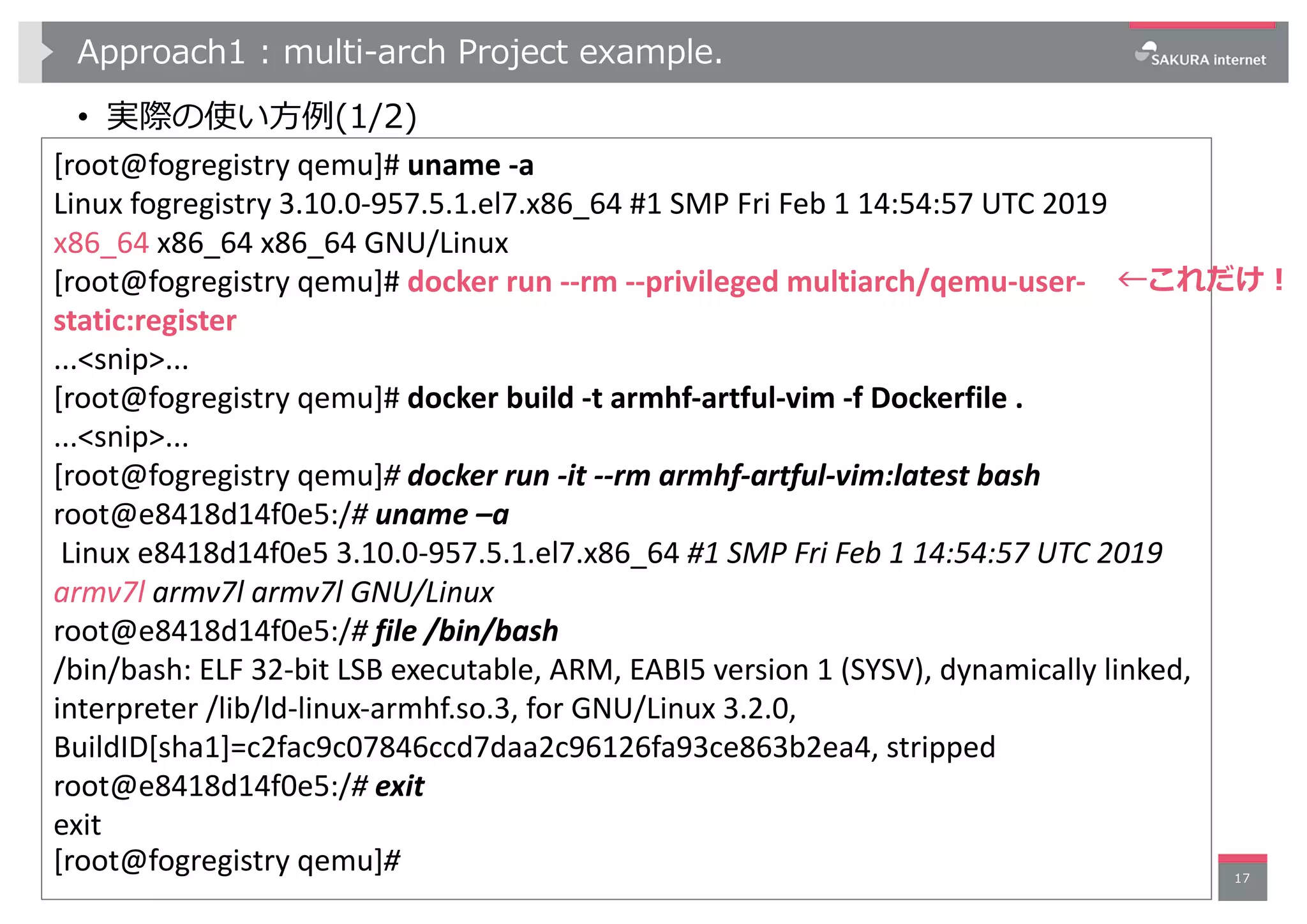 Approach1 : multi-arch Project example.
• 実際の使い⽅例(1/2)
17
[root@fogregistry qemu]# uname -a
Linux fogregistry 3.10.0-957.5.1.el7.x86_64 #1 SMP Fri Feb 1 14:54:57 UTC 2019
x86_64 x86_64 x86_64 GNU/Linux
[root@fogregistry qemu]# docker run --rm --privileged multiarch/qemu-user-
static:register
...<snip>...
[root@fogregistry qemu]# docker build -t armhf-artful-vim -f Dockerfile .
...<snip>...
[root@fogregistry qemu]# docker run -it --rm armhf-artful-vim:latest bash
root@e8418d14f0e5:/# uname –a
Linux e8418d14f0e5 3.10.0-957.5.1.el7.x86_64 #1 SMP Fri Feb 1 14:54:57 UTC 2019
armv7l armv7l armv7l GNU/Linux
root@e8418d14f0e5:/# file /bin/bash
/bin/bash: ELF 32-bit LSB executable, ARM, EABI5 version 1 (SYSV), dynamically linked,
interpreter /lib/ld-linux-armhf.so.3, for GNU/Linux 3.2.0,
BuildID[sha1]=c2fac9c07846ccd7daa2c96126fa93ce863b2ea4, stripped
root@e8418d14f0e5:/# exit
exit
[root@fogregistry qemu]#
←これだけ︕
 
